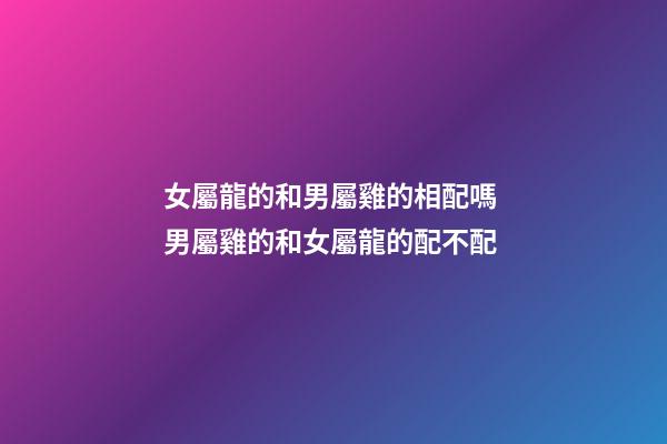 女屬龍的和男屬雞的相配嗎 男屬雞的和女屬龍的配不配-第1張-觀點-玄機派